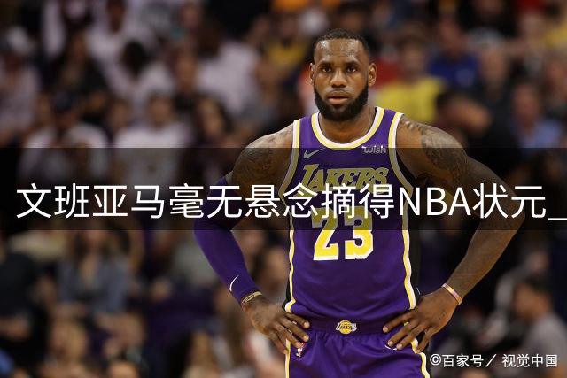 文班亚马毫无悬念摘得NBA状元 马刺开启新时代